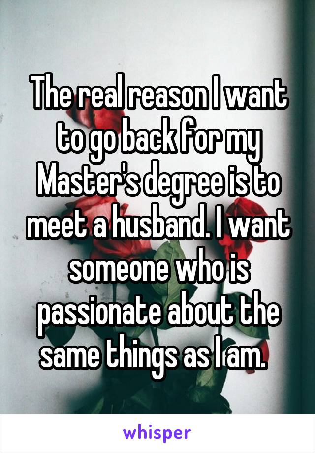 The real reason I want to go back for my Master's degree is to meet a husband. I want someone who is passionate about the same things as I am.  