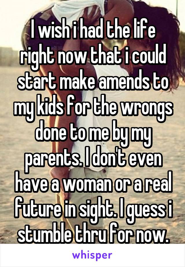 I wish i had the life right now that i could start make amends to my kids for the wrongs done to me by my parents. I don't even have a woman or a real future in sight. I guess i stumble thru for now.