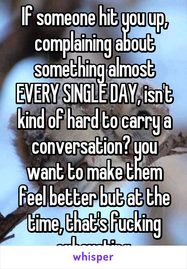 If someone hit you up, complaining about something almost EVERY SINGLE DAY, isn't kind of hard to carry a conversation? you want to make them feel better but at the time, that's fucking exhausting.