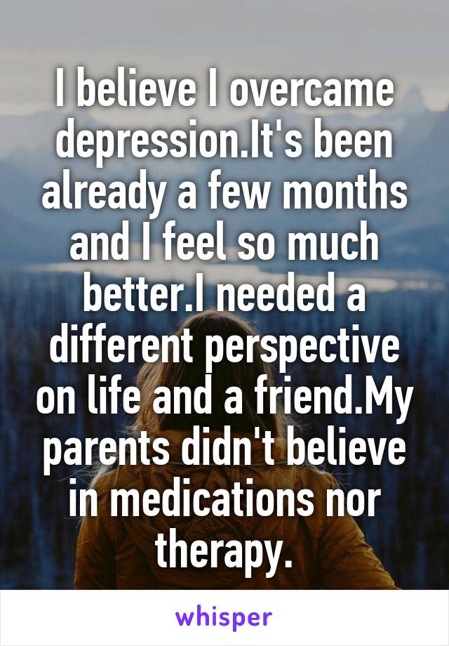 I believe I overcame depression.It's been already a few months and I feel so much better.I needed a different perspective on life and a friend.My parents didn't believe in medications nor therapy.