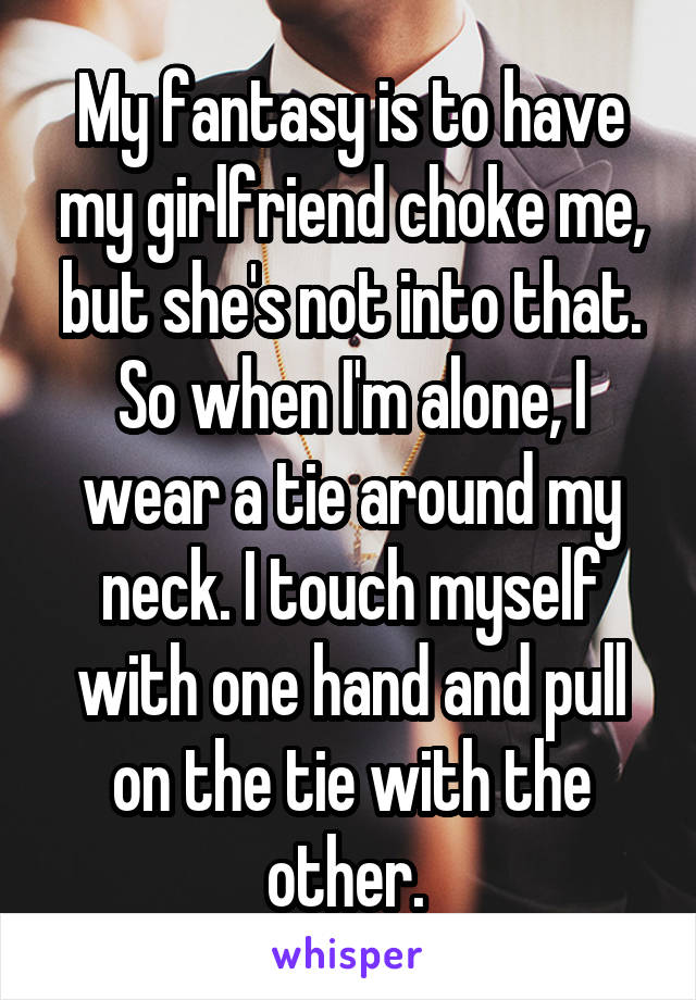 My fantasy is to have my girlfriend choke me, but she's not into that. So when I'm alone, I wear a tie around my neck. I touch myself with one hand and pull on the tie with the other. 