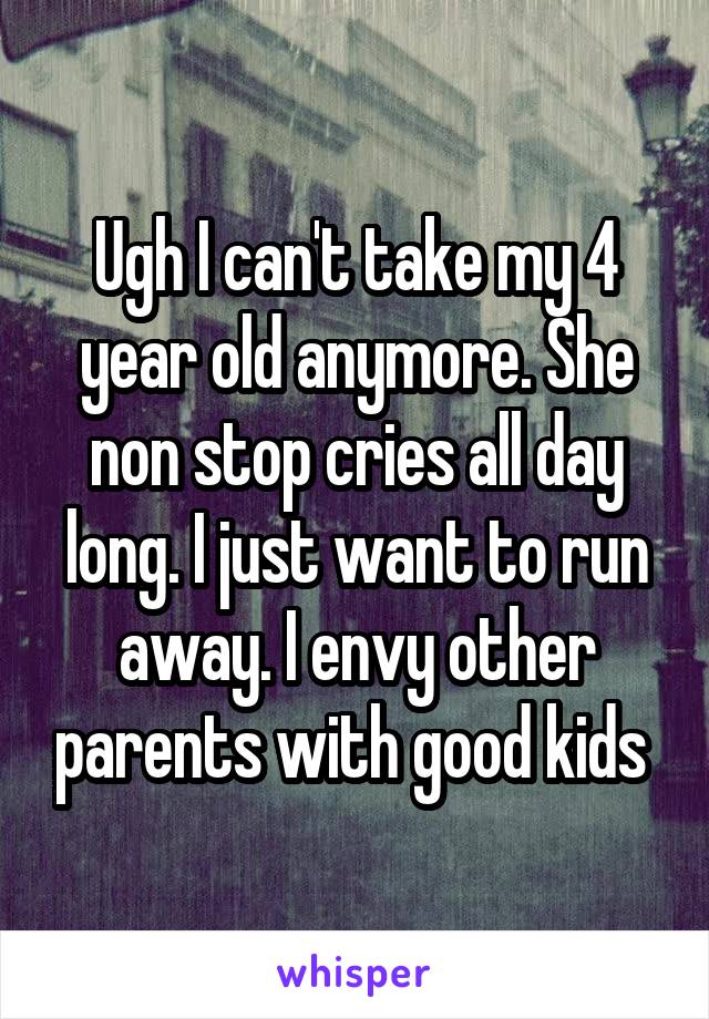 Ugh I can't take my 4 year old anymore. She non stop cries all day long. I just want to run away. I envy other parents with good kids 