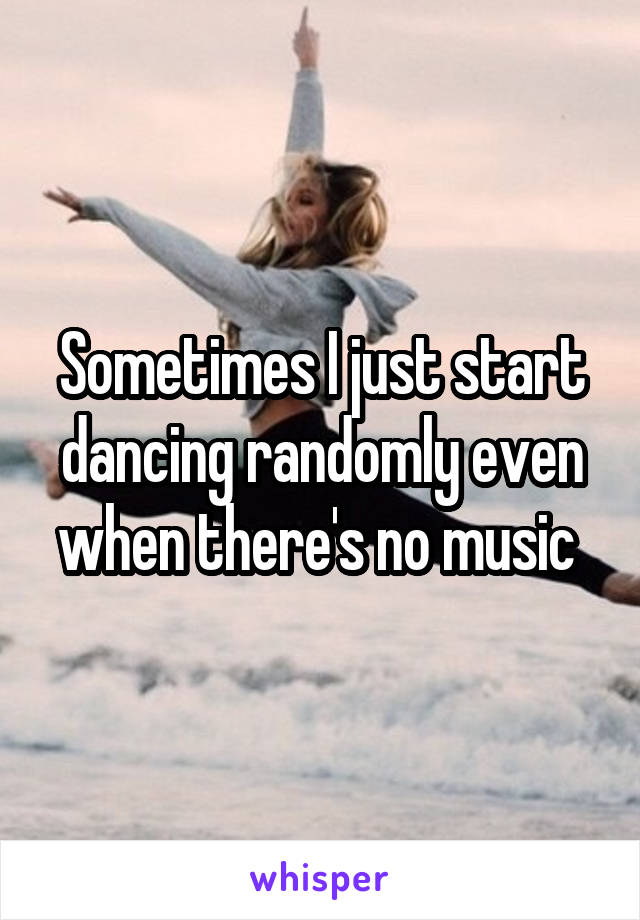 Sometimes I just start dancing randomly even when there's no music 