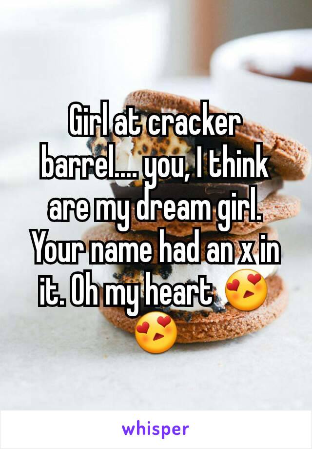 Girl at cracker barrel.... you, I think are my dream girl.  Your name had an x in it. Oh my heart 😍😍