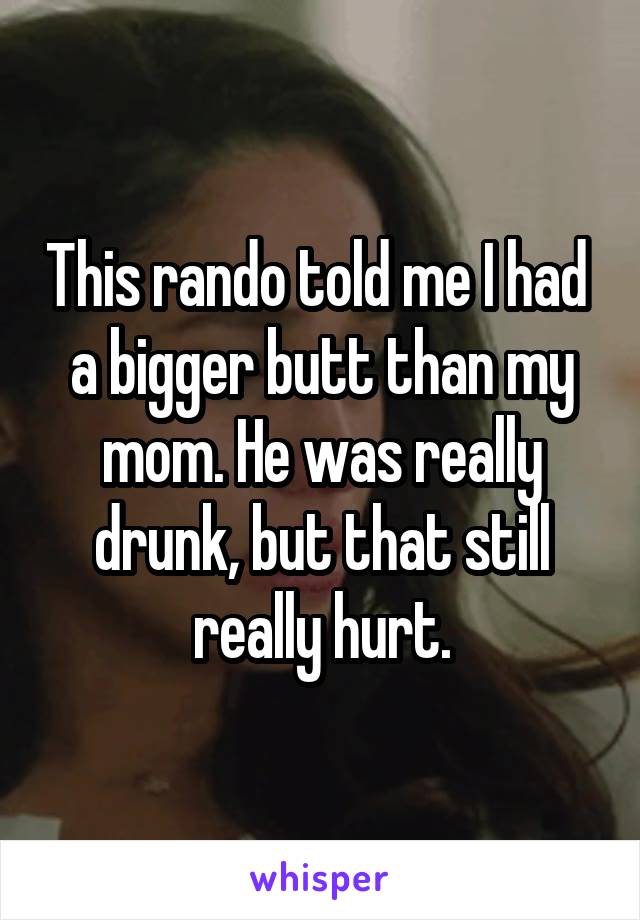 This rando told me I had  a bigger butt than my mom. He was really drunk, but that still really hurt.