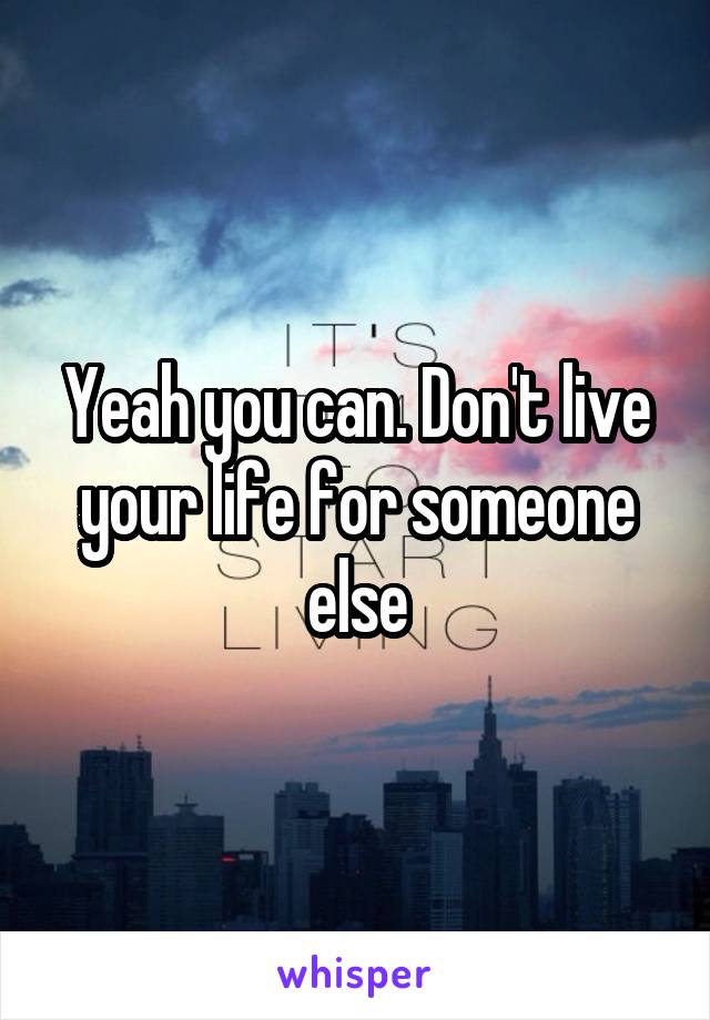 Yeah you can. Don't live your life for someone else