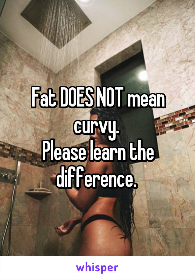 Fat DOES NOT mean curvy. 
Please learn the difference. 