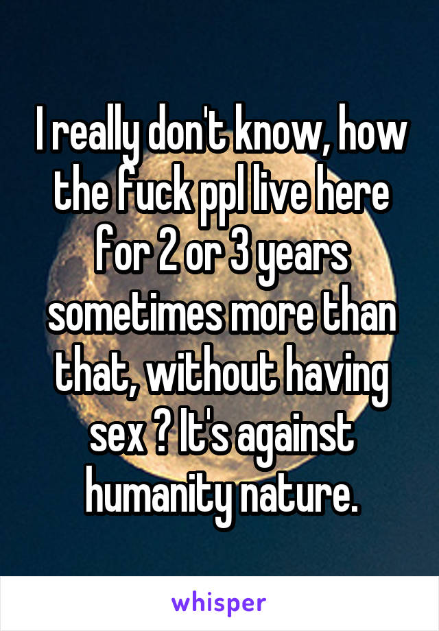 I really don't know, how the fuck ppl live here for 2 or 3 years sometimes more than that, without having sex ? It's against humanity nature.