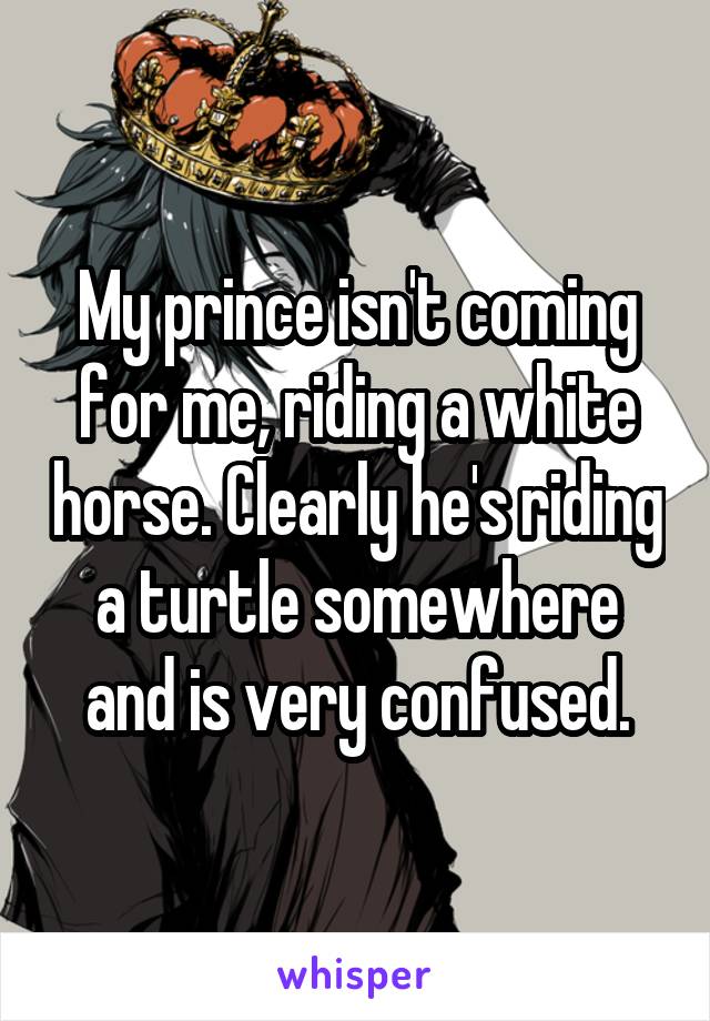 My prince isn't coming for me, riding a white horse. Clearly he's riding a turtle somewhere and is very confused.