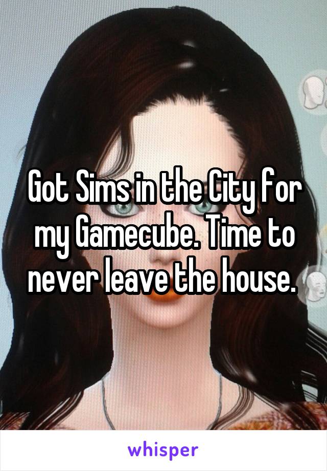 Got Sims in the City for my Gamecube. Time to never leave the house. 