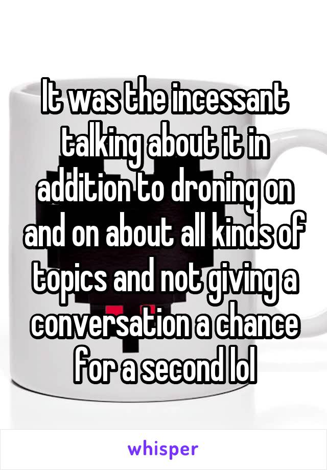 It was the incessant talking about it in addition to droning on and on about all kinds of topics and not giving a conversation a chance for a second lol