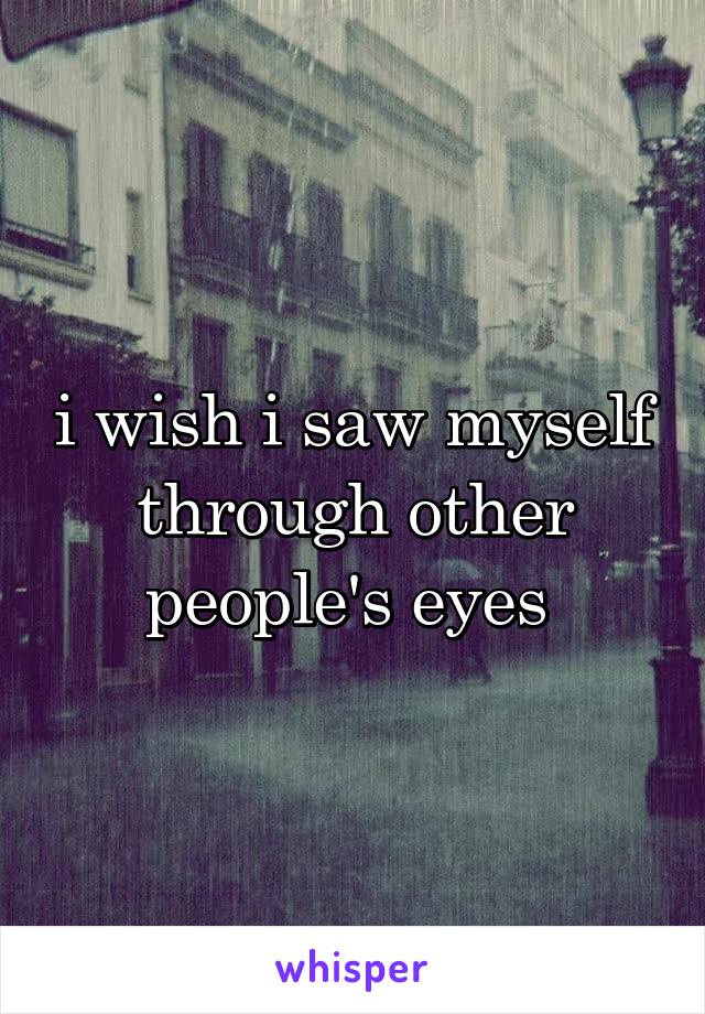 i wish i saw myself through other people's eyes 