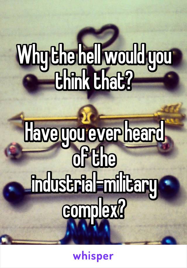 Why the hell would you think that?

Have you ever heard of the industrial-military complex?