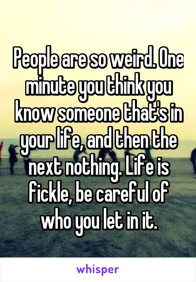 People are so weird. One minute you think you know someone that's in your life, and then the next nothing. Life is fickle, be careful of who you let in it.