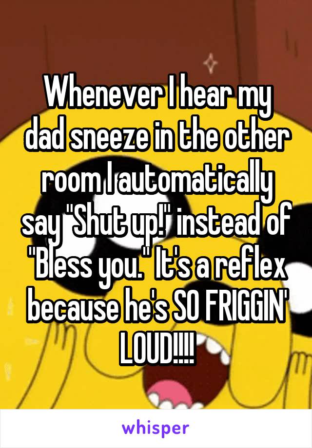 Whenever I hear my dad sneeze in the other room I automatically say "Shut up!" instead of "Bless you." It's a reflex because he's SO FRIGGIN' LOUD!!!!