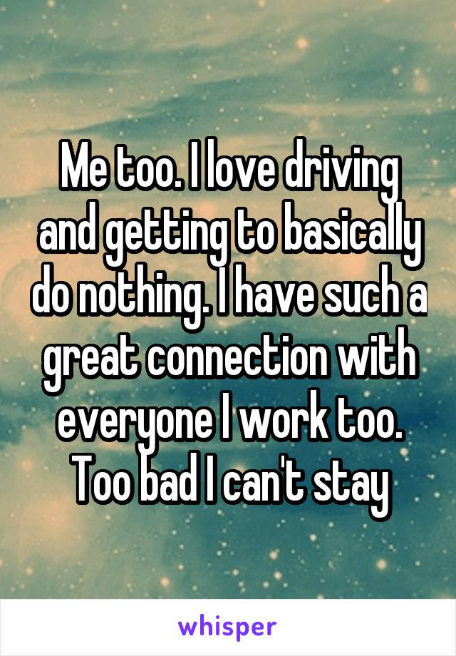 Me too. I love driving and getting to basically do nothing. I have such a great connection with everyone I work too. Too bad I can't stay