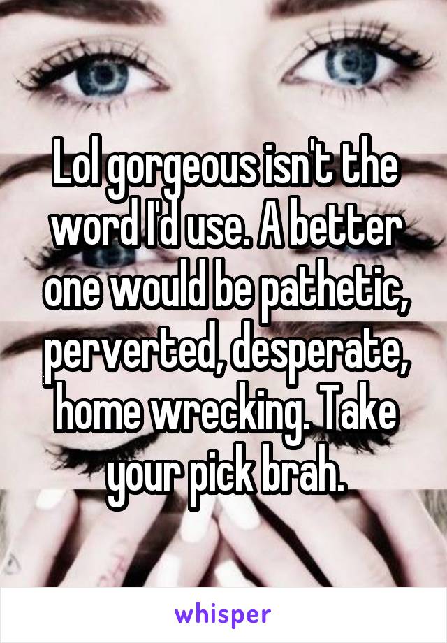 Lol gorgeous isn't the word I'd use. A better one would be pathetic, perverted, desperate, home wrecking. Take your pick brah.