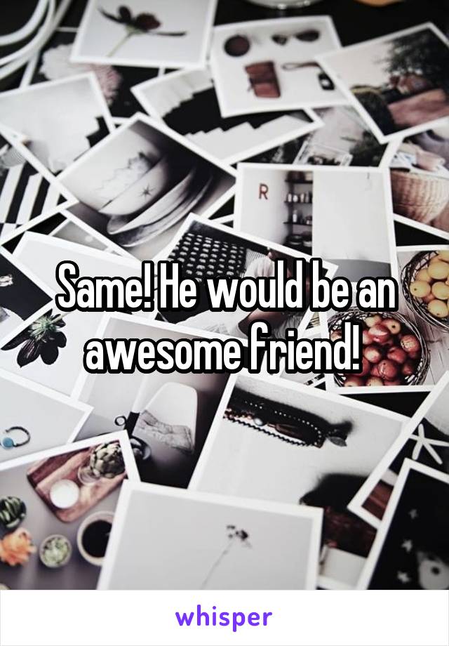 Same! He would be an awesome friend! 