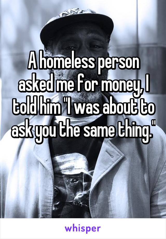 A homeless person asked me for money, I told him "I was about to ask you the same thing." 
