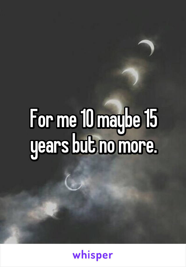 For me 10 maybe 15 years but no more.