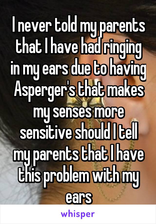 I never told my parents that I have had ringing in my ears due to having Asperger's that makes my senses more sensitive should I tell my parents that I have this problem with my ears