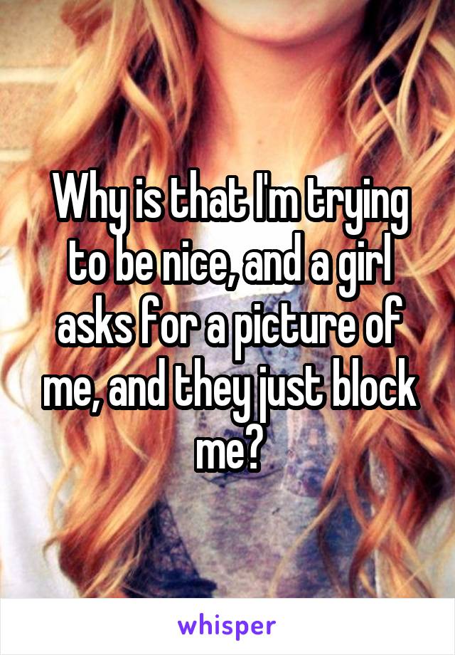 Why is that I'm trying to be nice, and a girl asks for a picture of me, and they just block me?