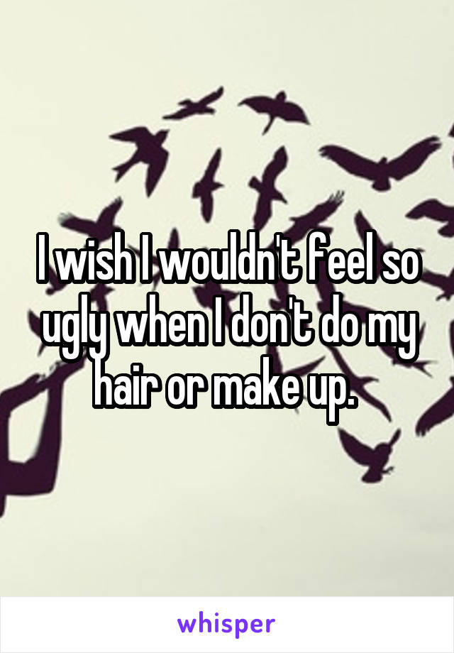 I wish I wouldn't feel so ugly when I don't do my hair or make up. 