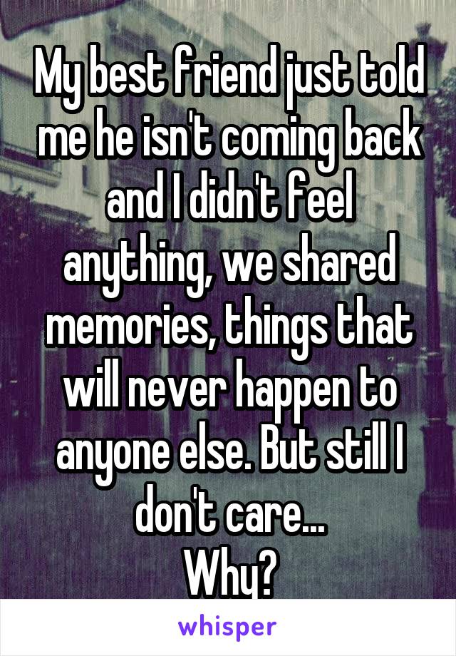 My best friend just told me he isn't coming back and I didn't feel anything, we shared memories, things that will never happen to anyone else. But still I don't care...
Why?