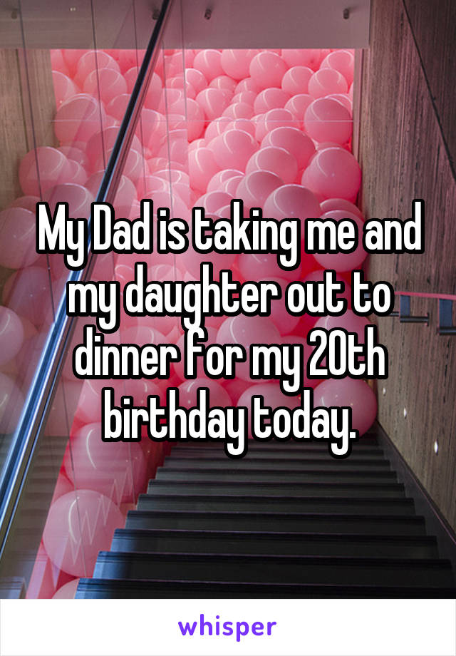 My Dad is taking me and my daughter out to dinner for my 20th birthday today.