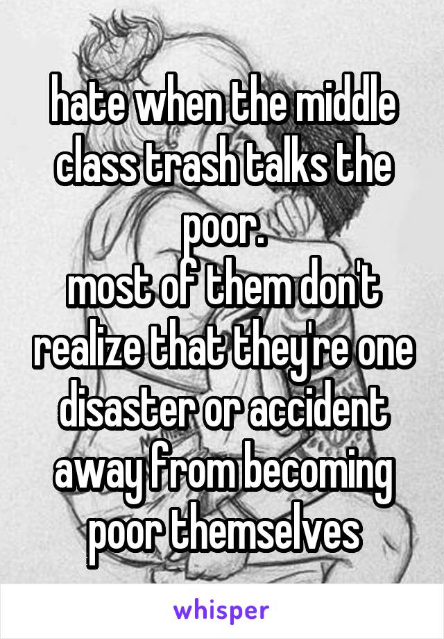 hate when the middle class trash talks the poor.
most of them don't realize that they're one disaster or accident away from becoming poor themselves