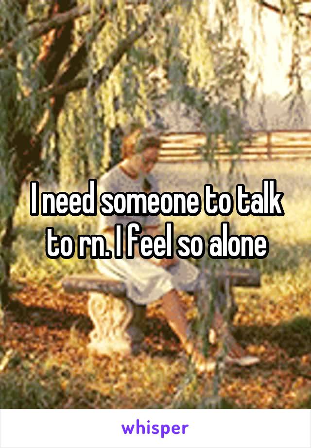 I need someone to talk to rn. I feel so alone