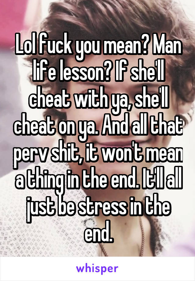 Lol fuck you mean? Man life lesson? If she'll cheat with ya, she'll cheat on ya. And all that perv shit, it won't mean a thing in the end. It'll all just be stress in the end.
