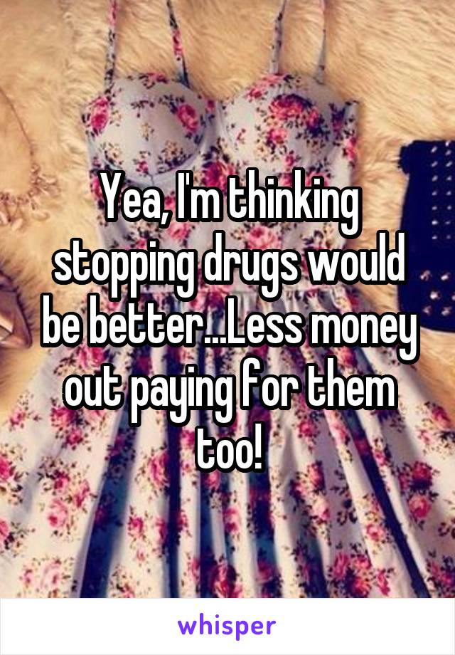 Yea, I'm thinking stopping drugs would be better...Less money out paying for them too!