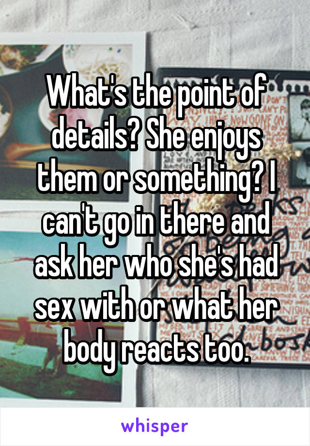 What's the point of details? She enjoys them or something? I can't go in there and ask her who she's had sex with or what her body reacts too.