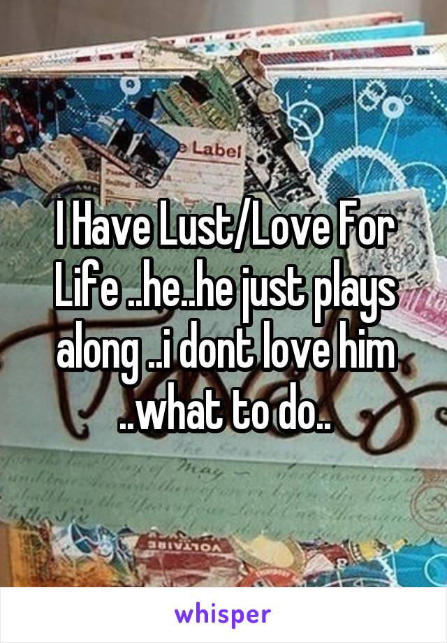 I Have Lust/Love For Life ..he..he just plays along ..i dont love him ..what to do..