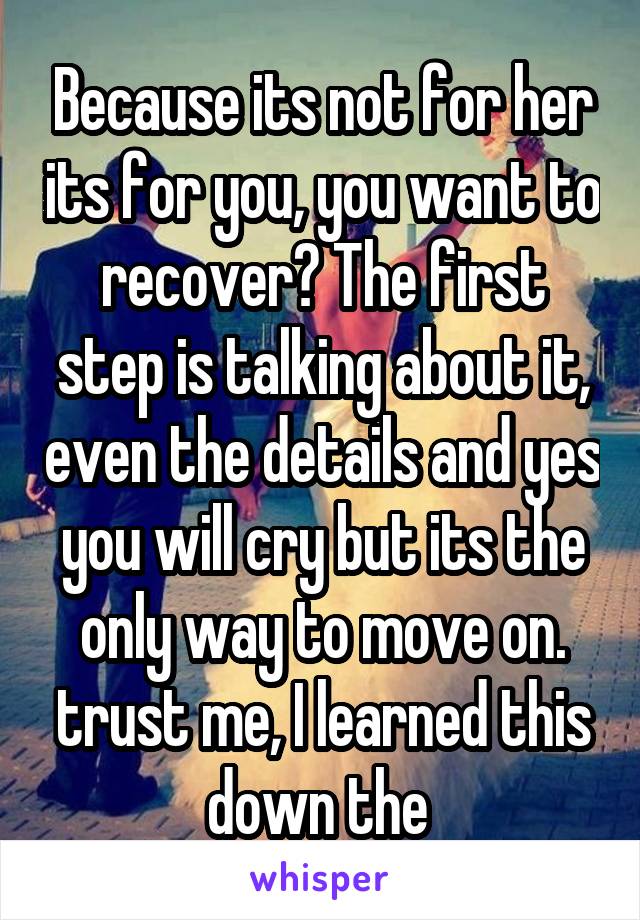 Because its not for her its for you, you want to recover? The first step is talking about it, even the details and yes you will cry but its the only way to move on. trust me, I learned this down the 