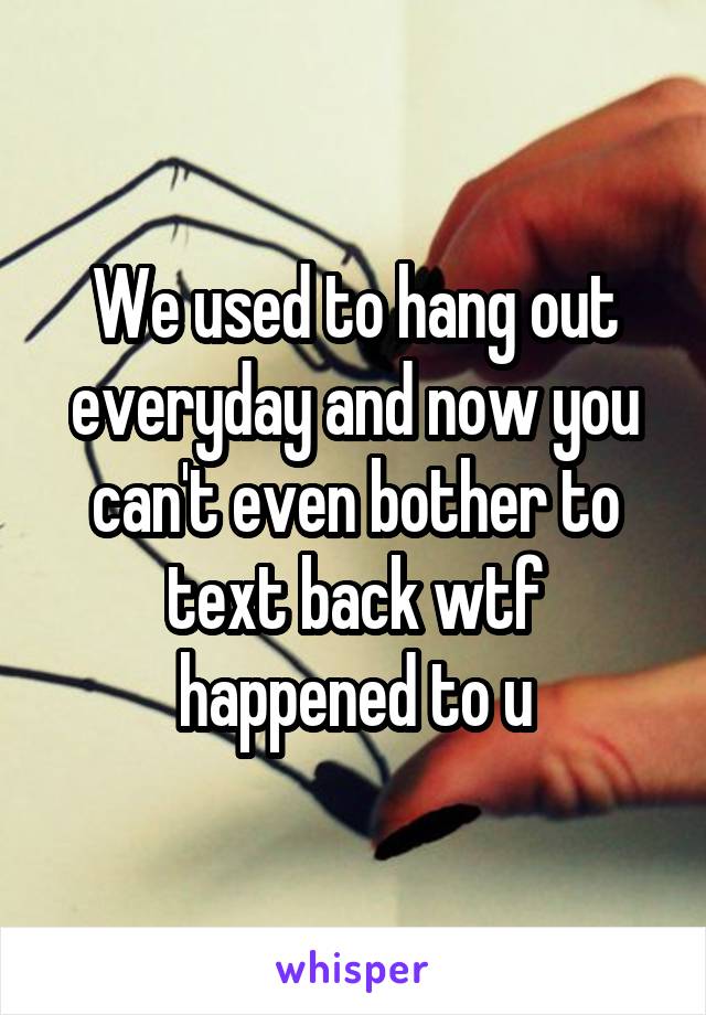 We used to hang out everyday and now you can't even bother to text back wtf happened to u