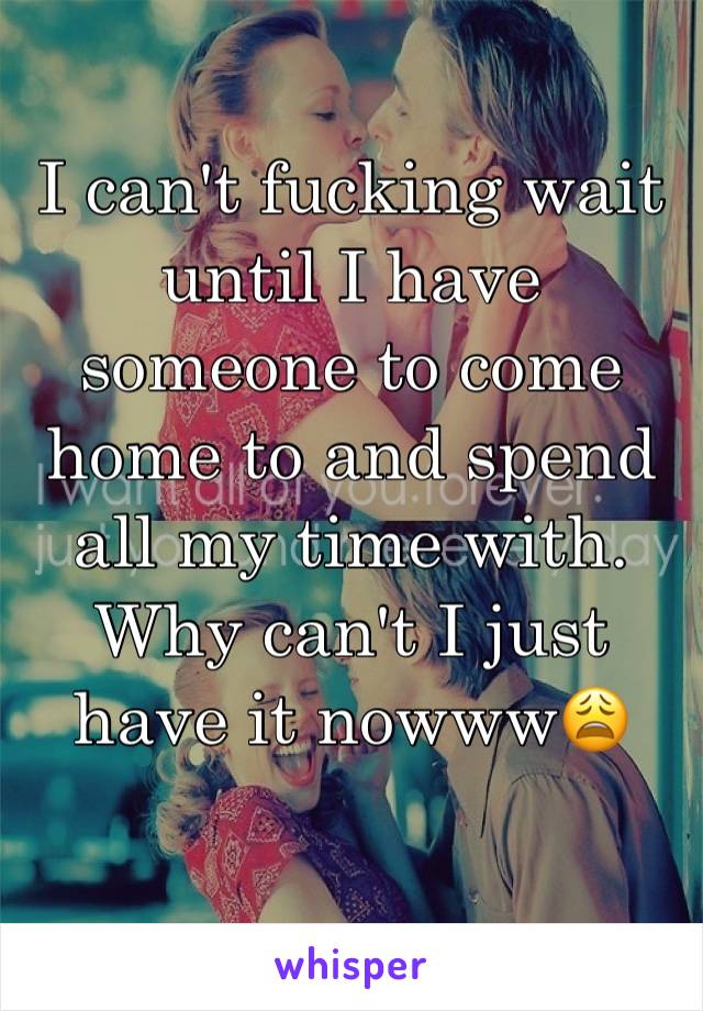 I can't fucking wait until I have someone to come home to and spend all my time with. Why can't I just have it nowww😩