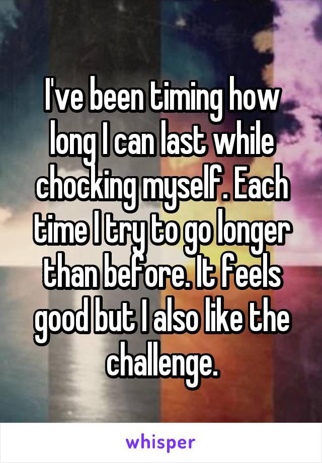 I've been timing how long I can last while chocking myself. Each time I try to go longer than before. It feels good but I also like the challenge.