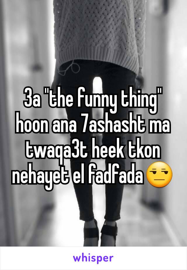 3a "the funny thing" hoon ana 7ashasht ma twaqa3t heek tkon nehayet el fadfada😒