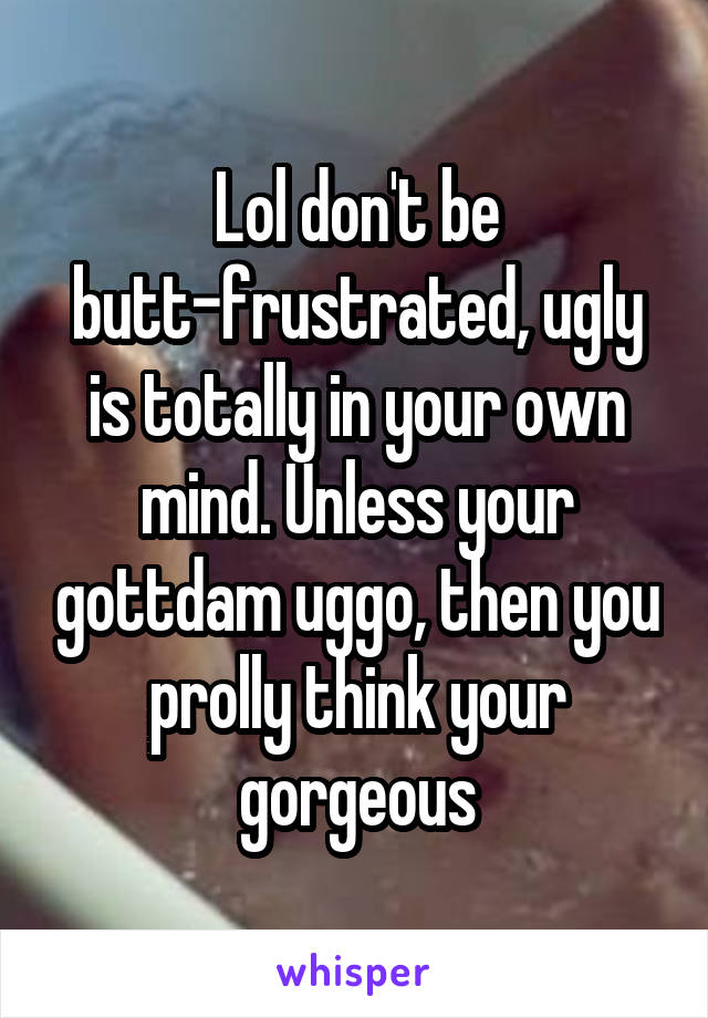 Lol don't be butt-frustrated, ugly is totally in your own mind. Unless your gottdam uggo, then you prolly think your gorgeous