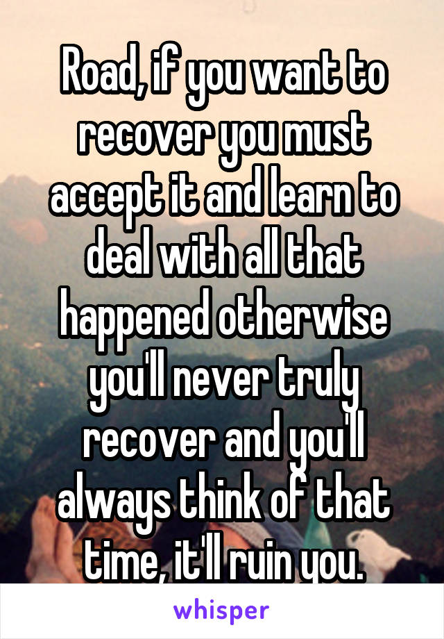 Road, if you want to recover you must accept it and learn to deal with all that happened otherwise you'll never truly recover and you'll always think of that time, it'll ruin you.