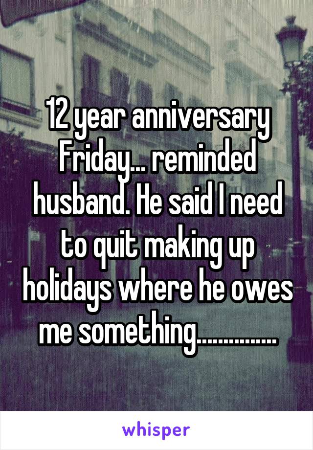 12 year anniversary Friday... reminded husband. He said I need to quit making up holidays where he owes me something...............