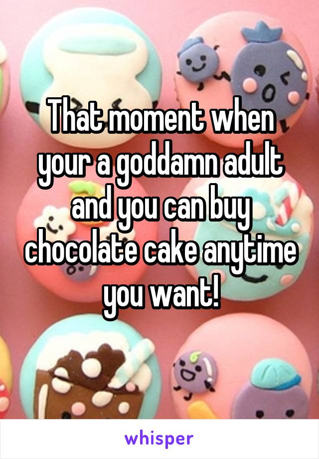 That moment when your a goddamn adult and you can buy chocolate cake anytime you want!
