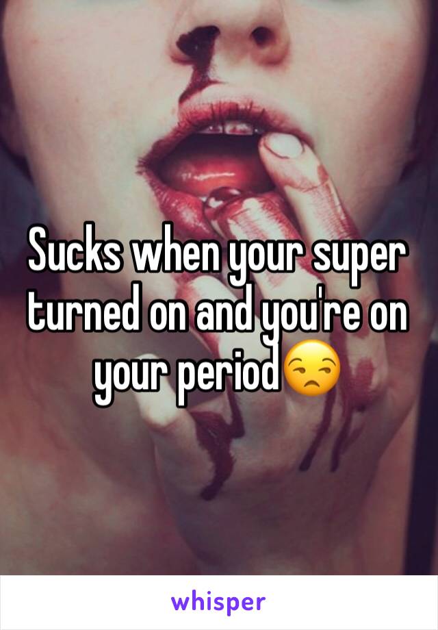Sucks when your super turned on and you're on your period😒
