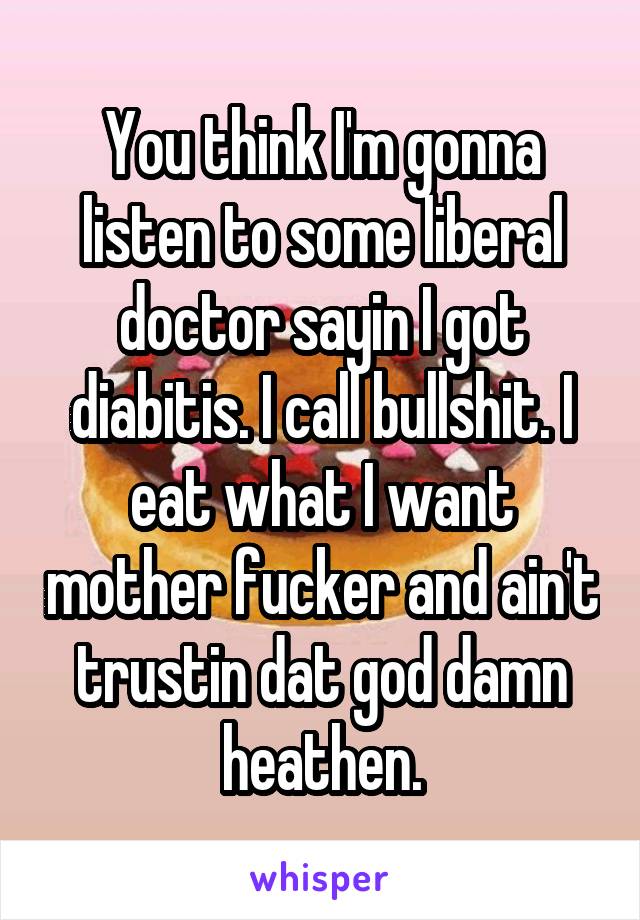 You think I'm gonna listen to some liberal doctor sayin I got diabitis. I call bullshit. I eat what I want mother fucker and ain't trustin dat god damn heathen.