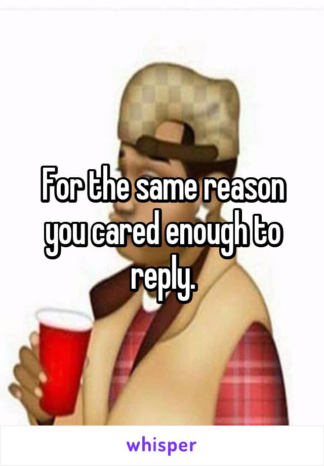 For the same reason you cared enough to reply.