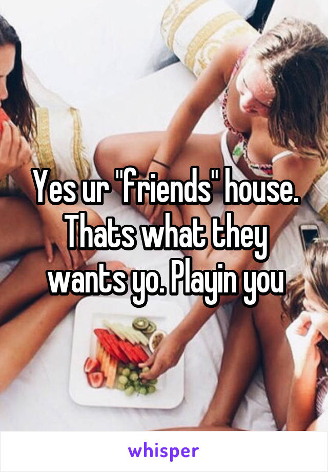 Yes ur "friends" house. Thats what they wants yo. Playin you
