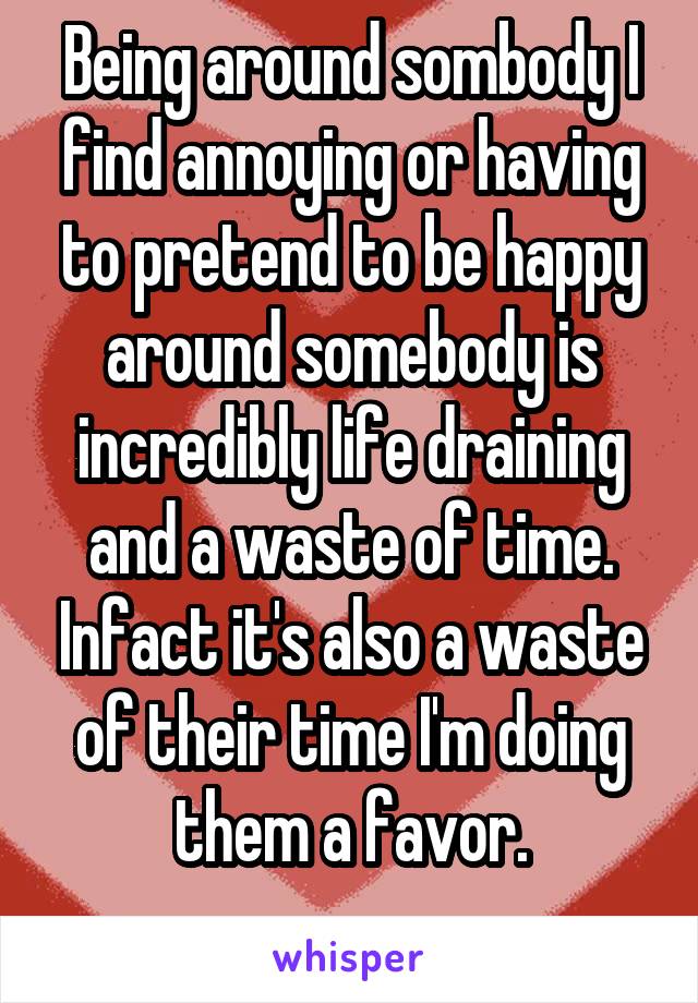 Being around sombody I find annoying or having to pretend to be happy around somebody is incredibly life draining and a waste of time. Infact it's also a waste of their time I'm doing them a favor.
