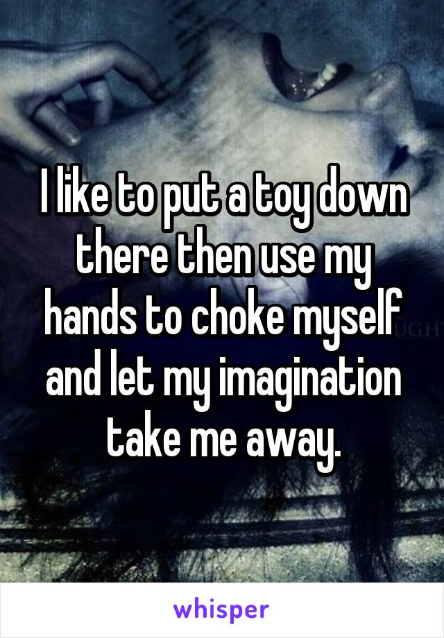 I like to put a toy down there then use my hands to choke myself and let my imagination take me away.